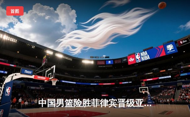 中国男篮险胜菲律宾晋级亚锦赛四强，赵睿狂砍35分创个人新高